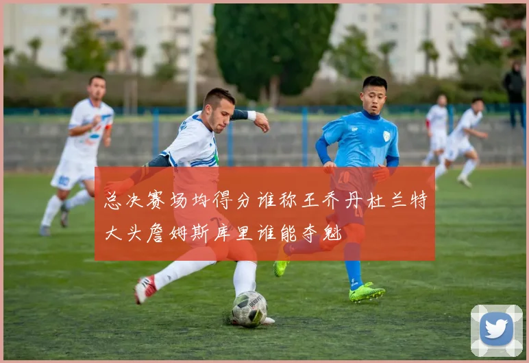 总决赛场均得分谁称王乔丹杜兰特大头詹姆斯库里谁能夺魁
