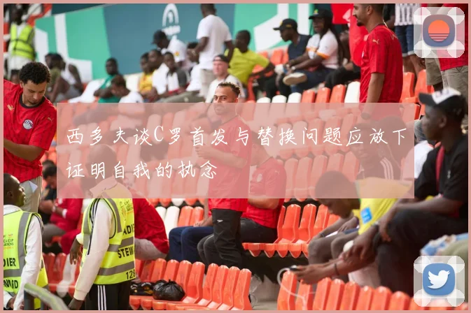 西多夫谈C罗首发与替换问题应放下证明自我的执念