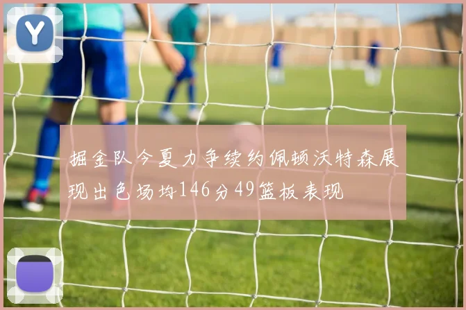 掘金队今夏力争续约佩顿沃特森展现出色场均146分49篮板表现