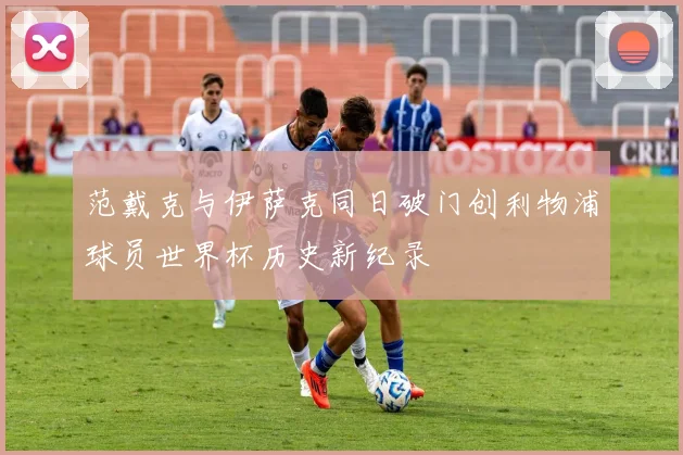 范戴克与伊萨克同日破门创利物浦球员世界杯历史新纪录