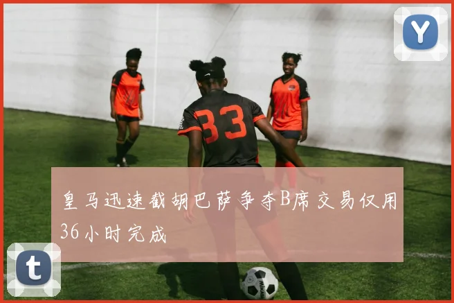 皇马迅速截胡巴萨争夺B席交易仅用36小时完成