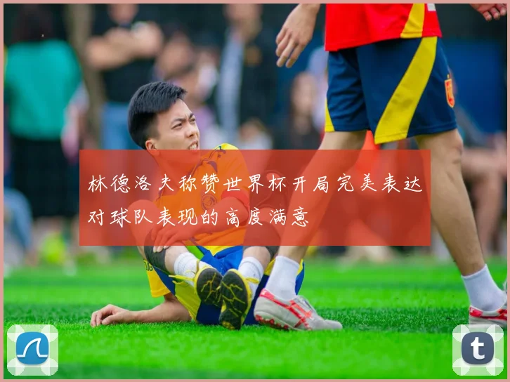 林德洛夫称赞世界杯开局完美表达对球队表现的高度满意