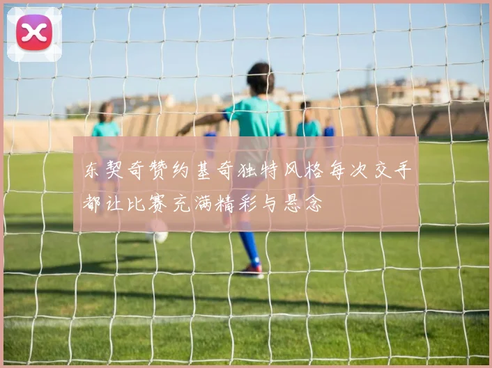 东契奇赞约基奇独特风格每次交手都让比赛充满精彩与悬念