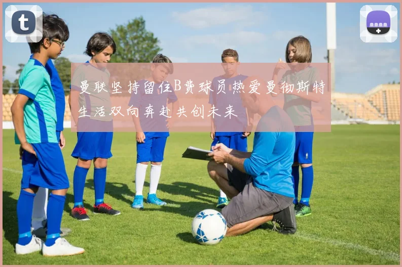 曼联坚持留住B费球员热爱曼彻斯特生活双向奔赴共创未来