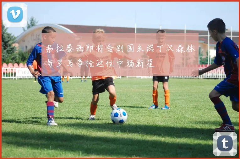 弗拉泰西即将告别国米诺丁汉森林与罗马争抢这位中场新星
