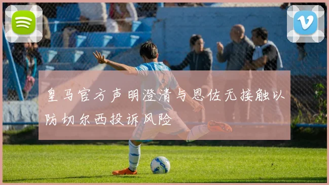 皇马官方声明澄清与恩佐无接触以防切尔西投诉风险