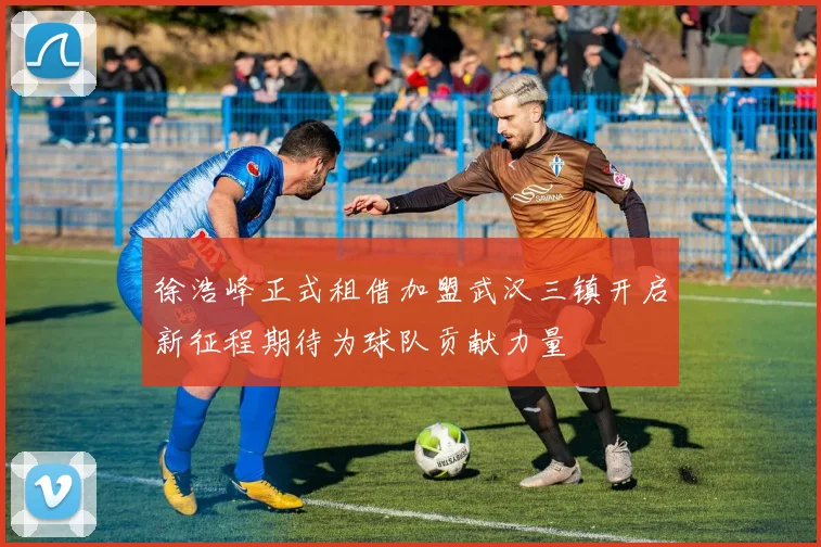 徐浩峰正式租借加盟武汉三镇开启新征程期待为球队贡献力量